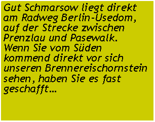 Textfeld: Gut Schmarsow liegt direkt am Radweg Berlin-Usedom, auf der Strecke zwischen Prenzlau und Pasewalk.Wenn Sie vom Süden kommend direkt vor sich unseren Brennereischornstein sehen, haben Sie es fast geschafft…